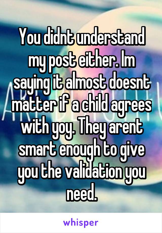 You didnt understand my post either. Im saying it almost doesnt matter if a child agrees with yoy. They arent smart enough to give you the validation you need.