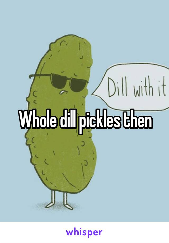 Whole dill pickles then