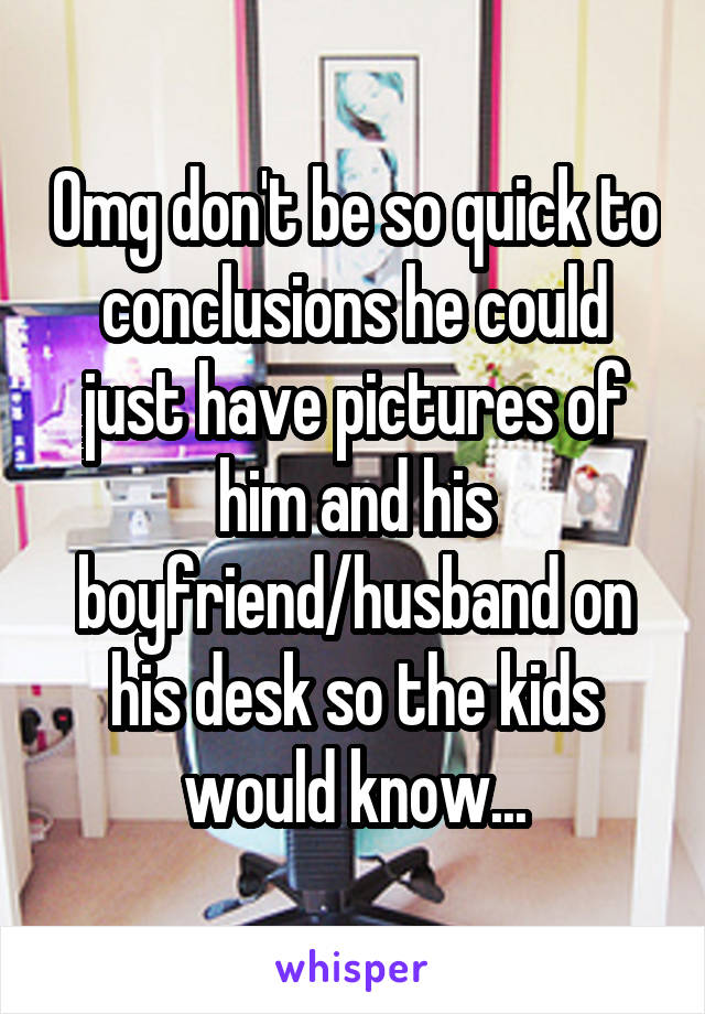 Omg don't be so quick to conclusions he could just have pictures of him and his boyfriend/husband on his desk so the kids would know...