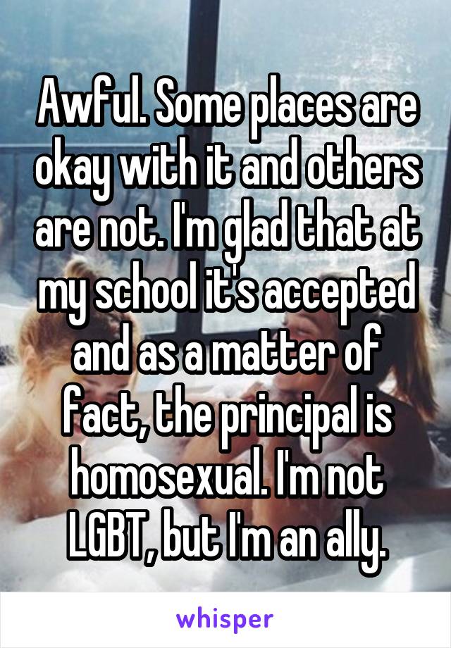 Awful. Some places are okay with it and others are not. I'm glad that at my school it's accepted and as a matter of fact, the principal is homosexual. I'm not LGBT, but I'm an ally.