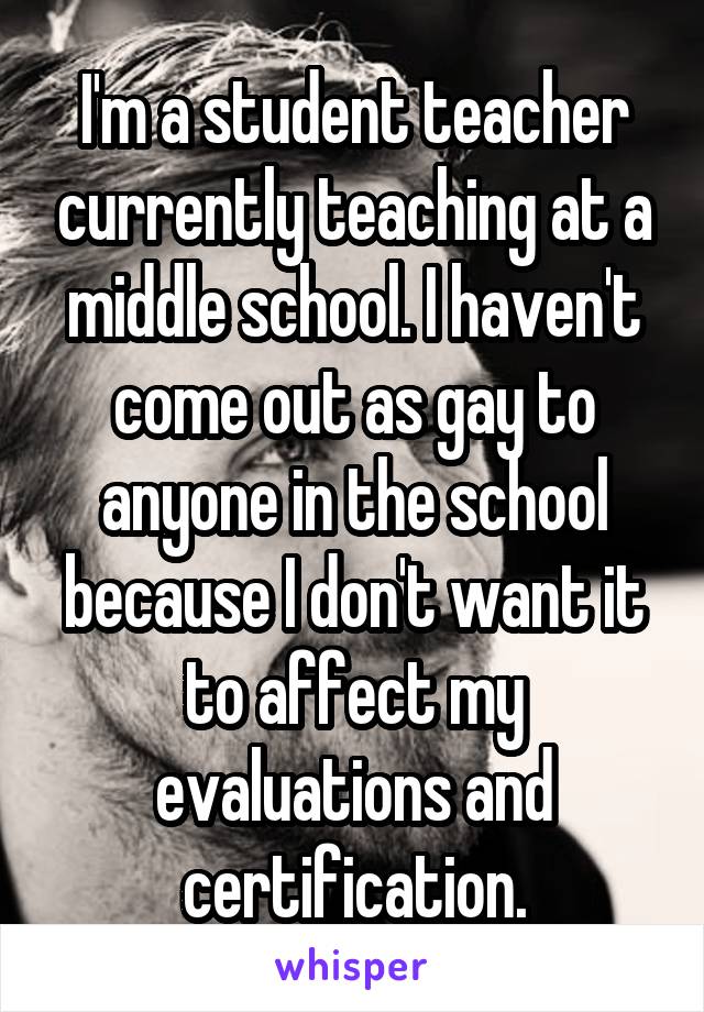 I'm a student teacher currently teaching at a middle school. I haven't come out as gay to anyone in the school because I don't want it to affect my evaluations and certification.