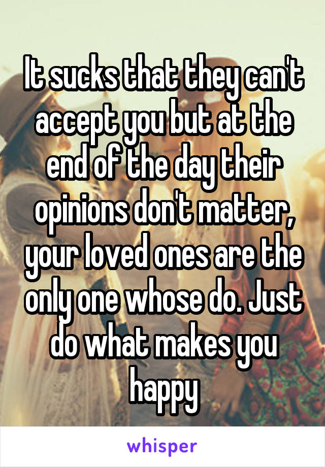 It sucks that they can't accept you but at the end of the day their opinions don't matter, your loved ones are the only one whose do. Just do what makes you happy