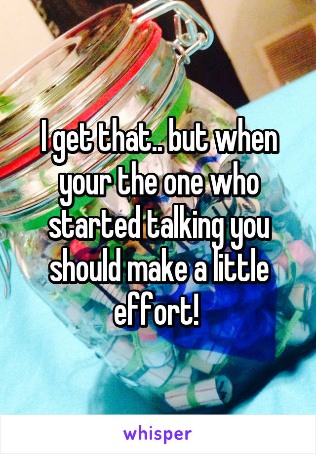 I get that.. but when your the one who started talking you should make a little effort! 