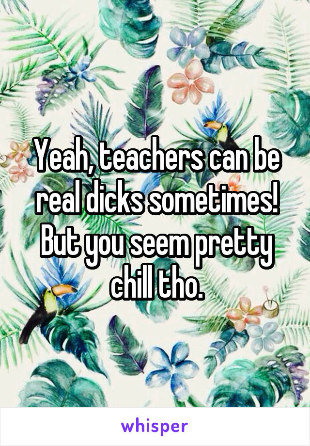 Yeah, teachers can be real dicks sometimes! But you seem pretty chill tho.