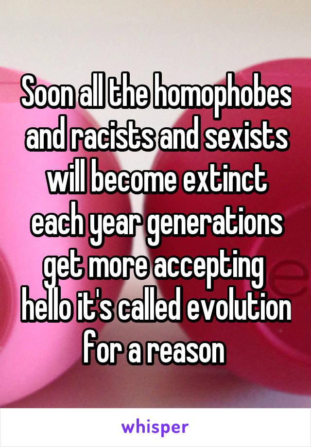 Soon all the homophobes and racists and sexists will become extinct each year generations get more accepting  hello it's called evolution for a reason 