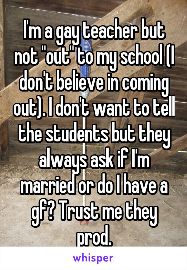 I'm a gay teacher but not "out" to my school (I don't believe in coming out). I don't want to tell the students but they always ask if I'm married or do I have a gf? Trust me they prod.