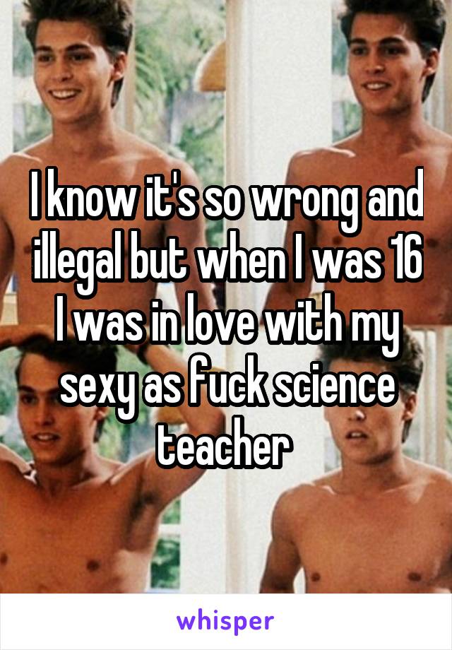 I know it's so wrong and illegal but when I was 16 I was in love with my sexy as fuck science teacher 