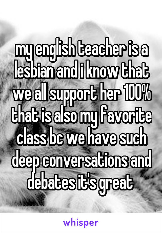 my english teacher is a lesbian and i know that we all support her 100% that is also my favorite class bc we have such deep conversations and debates it's great 