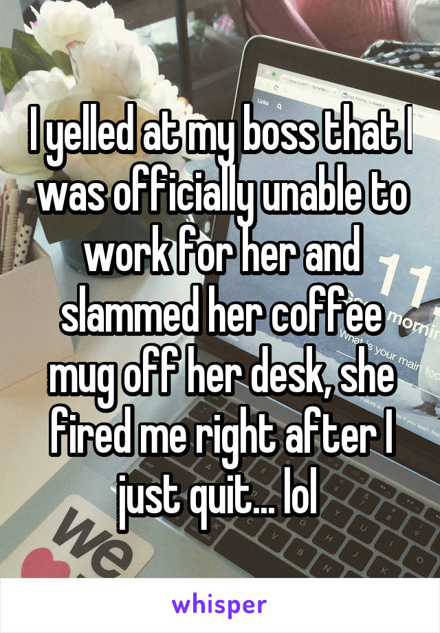 I yelled at my boss that I was officially unable to work for her and slammed her coffee mug off her desk, she fired me right after I just quit... lol 