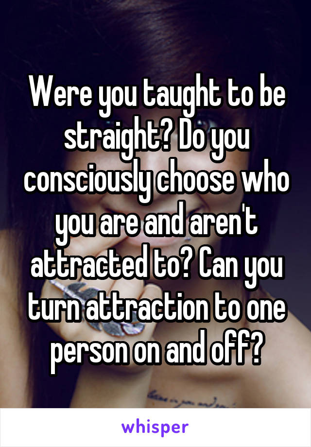 Were you taught to be straight? Do you consciously choose who you are and aren't attracted to? Can you turn attraction to one person on and off?