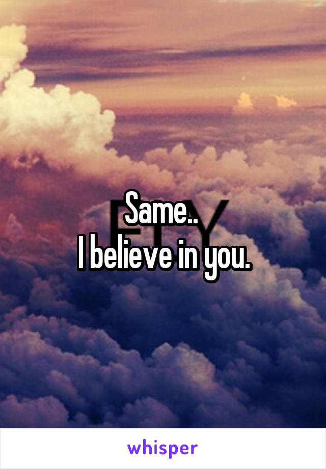 Same.. 
I believe in you.
