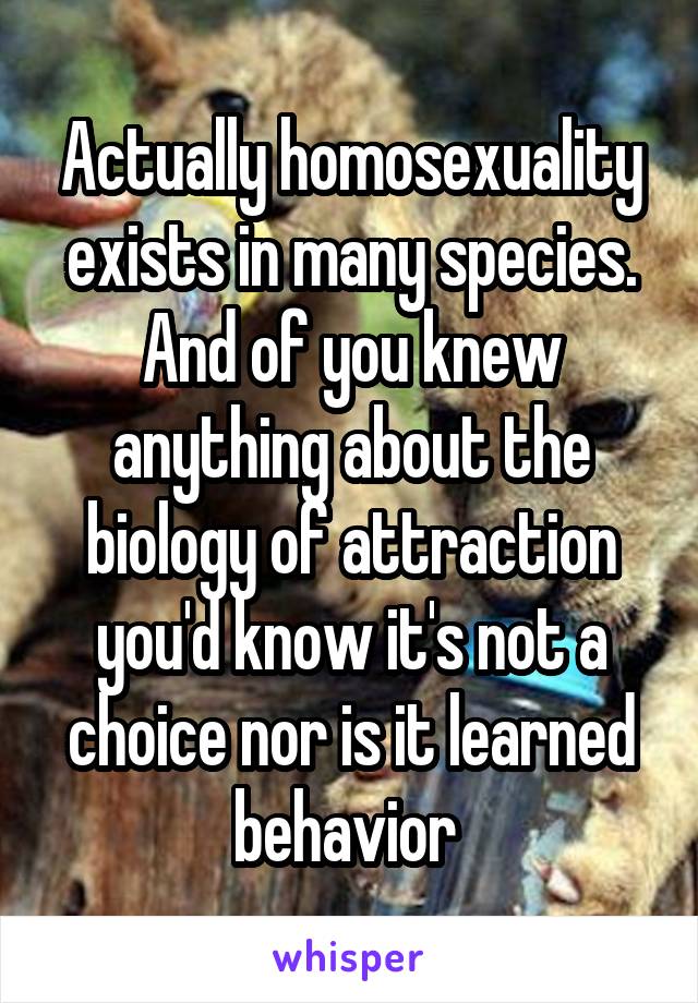 Actually homosexuality exists in many species. And of you knew anything about the biology of attraction you'd know it's not a choice nor is it learned behavior 