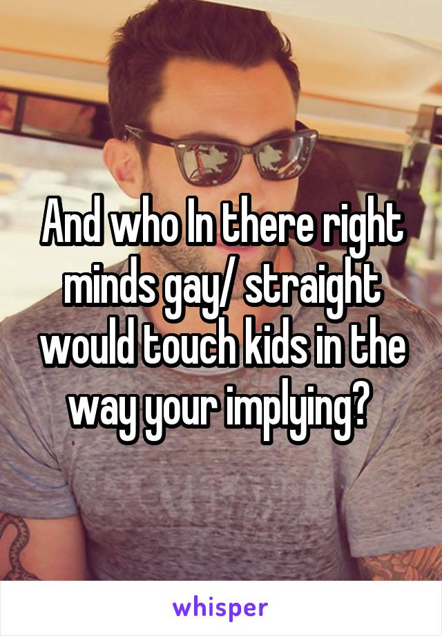 And who In there right minds gay/ straight would touch kids in the way your implying? 