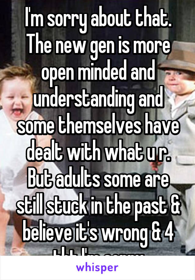 I'm sorry about that. The new gen is more open minded and understanding and some themselves have dealt with what u r. But adults some are still stuck in the past & believe it's wrong & 4 tht I'm sorry