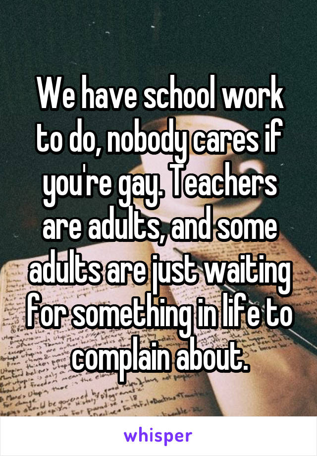 We have school work to do, nobody cares if you're gay. Teachers are adults, and some adults are just waiting for something in life to complain about.