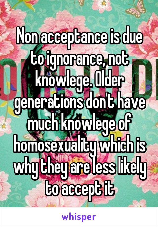 Non acceptance is due to ignorance, not knowlege. Older generations don't have much knowlege of homosexuality which is why they are less likely to accept it