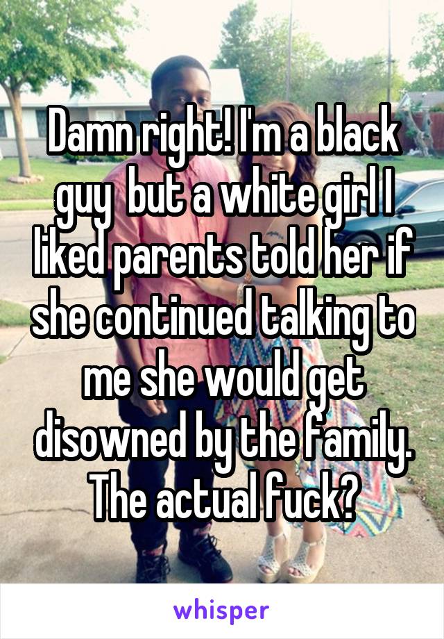 Damn right! I'm a black guy  but a white girl I liked parents told her if she continued talking to me she would get disowned by the family. The actual fuck?