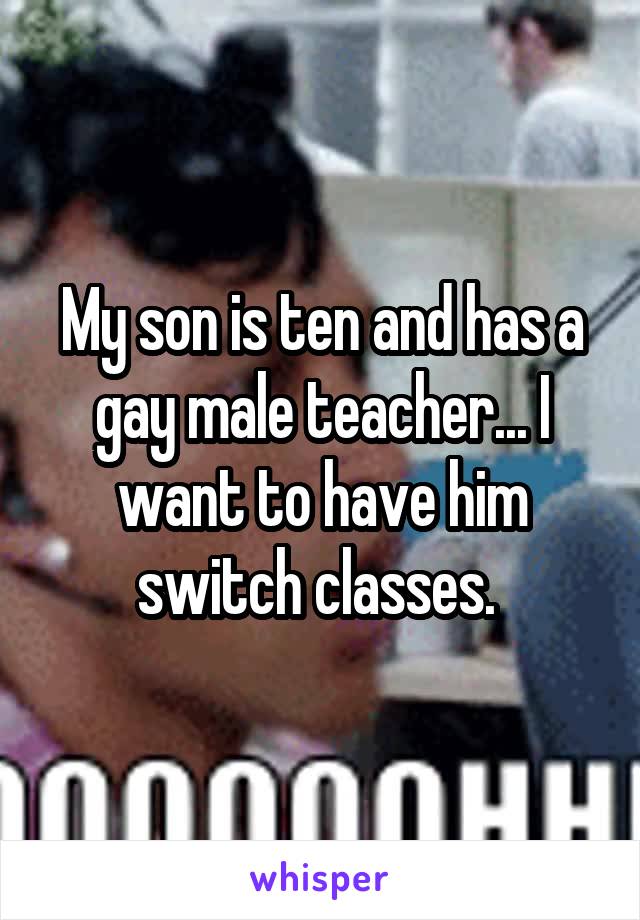 My son is ten and has a gay male teacher... I want to have him switch classes. 