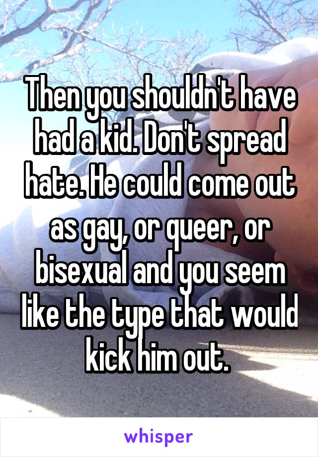 Then you shouldn't have had a kid. Don't spread hate. He could come out as gay, or queer, or bisexual and you seem like the type that would kick him out. 