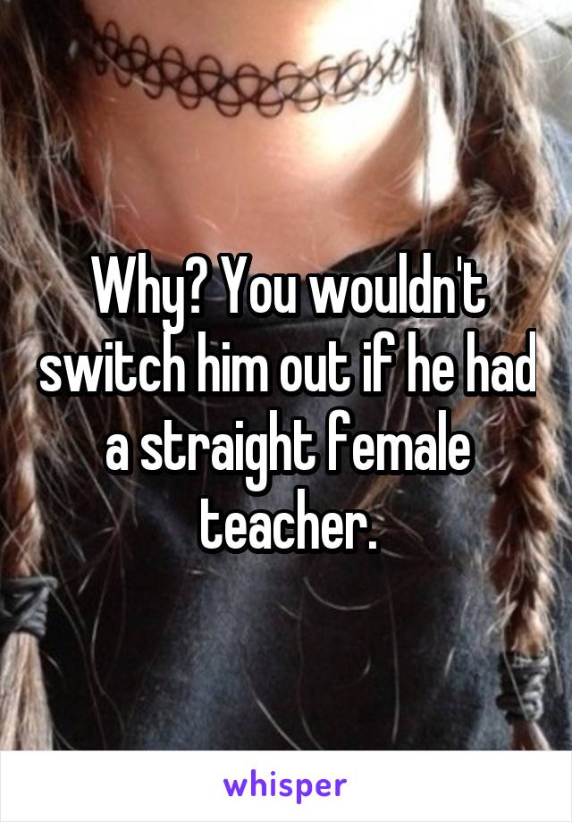 Why? You wouldn't switch him out if he had a straight female teacher.