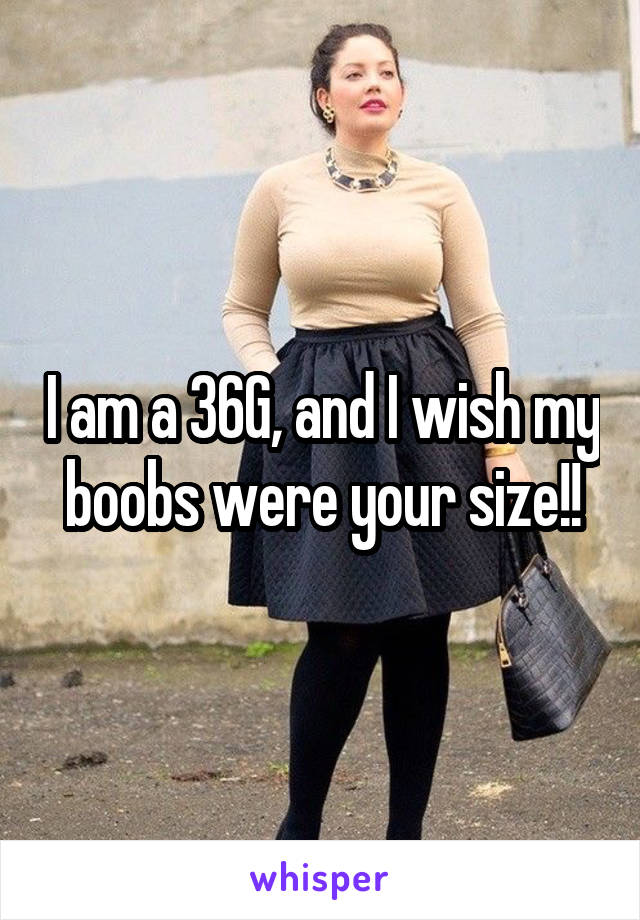 I am a 36G, and I wish my boobs were your size!!