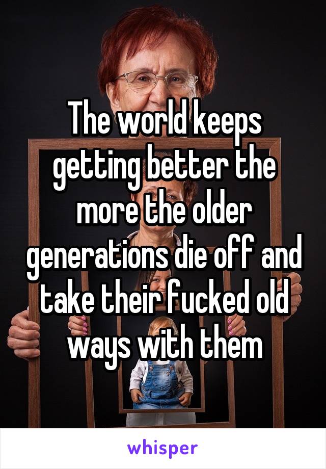 The world keeps getting better the more the older generations die off and take their fucked old ways with them