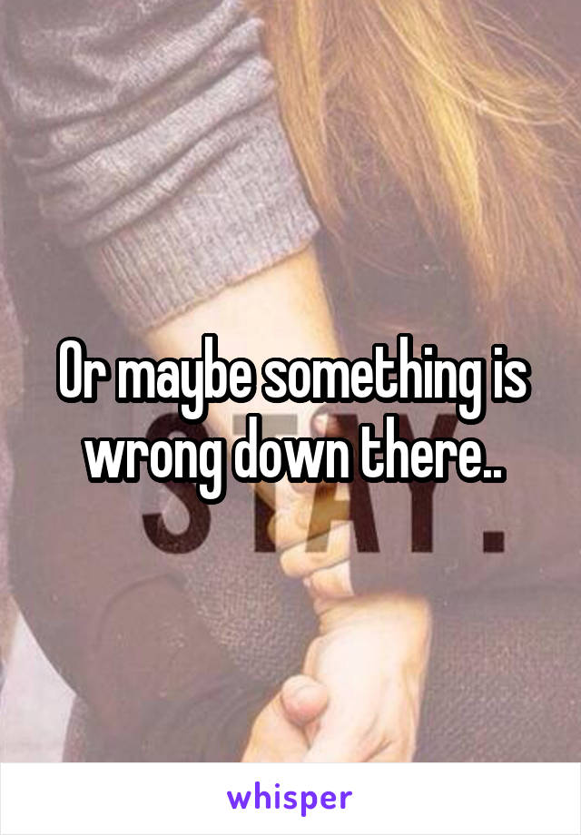Or maybe something is wrong down there..