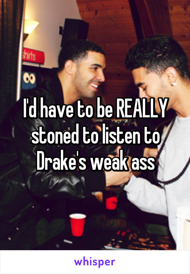 I'd have to be REALLY stoned to listen to Drake's weak ass
