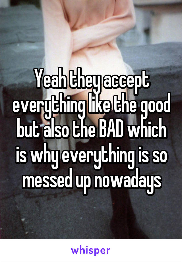 Yeah they accept everything like the good but also the BAD which is why everything is so messed up nowadays