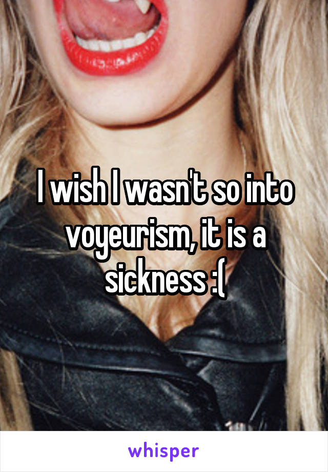 I wish I wasn't so into voyeurism, it is a sickness :(
