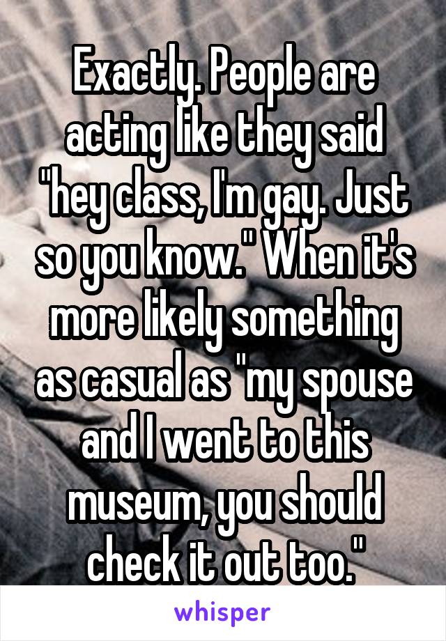 Exactly. People are acting like they said "hey class, I'm gay. Just so you know." When it's more likely something as casual as "my spouse and I went to this museum, you should check it out too."