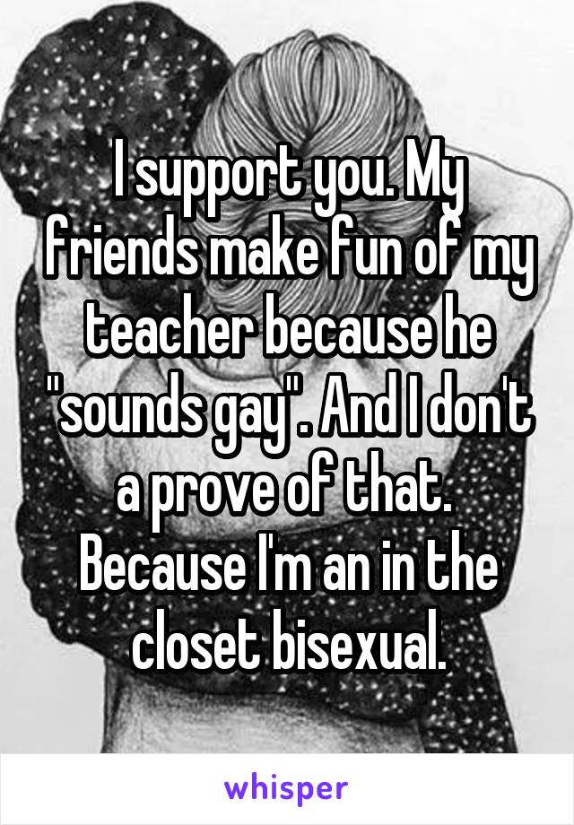 I support you. My friends make fun of my teacher because he "sounds gay". And I don't a prove of that. 
Because I'm an in the closet bisexual.