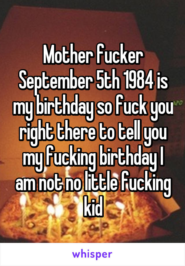 Mother fucker September 5th 1984 is my birthday so fuck you right there to tell you my fucking birthday I am not no little fucking kid