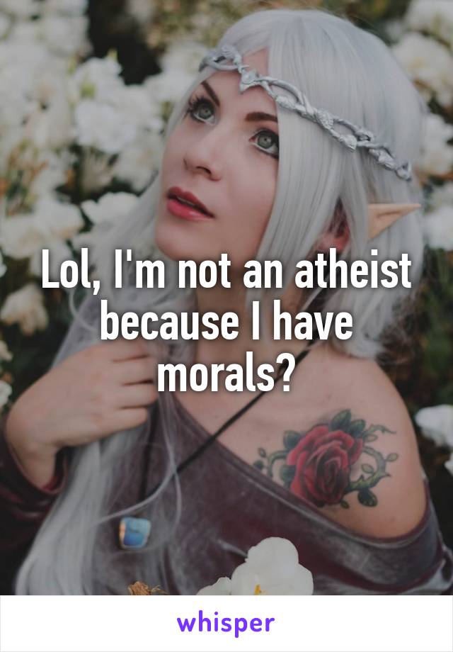 Lol, I'm not an atheist because I have morals?