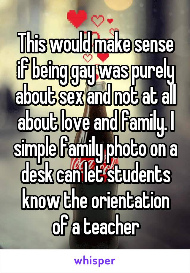 This would make sense if being gay was purely about sex and not at all about love and family. I simple family photo on a desk can let students know the orientation of a teacher