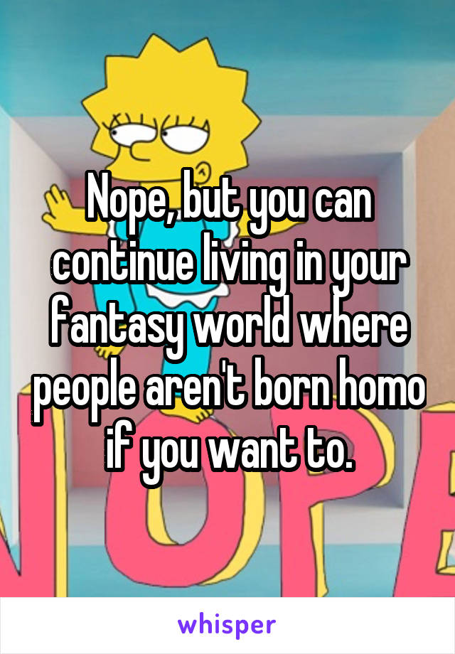 Nope, but you can continue living in your fantasy world where people aren't born homo if you want to.