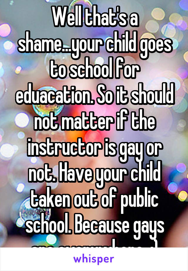 Well that's a shame...your child goes to school for eduacation. So it should not matter if the instructor is gay or not. Have your child taken out of public school. Because gays are everywhere. ;)