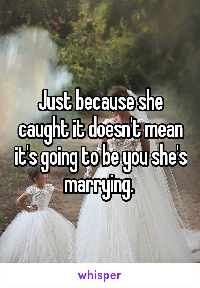 Just because she caught it doesn't mean it's going to be you she's marrying. 