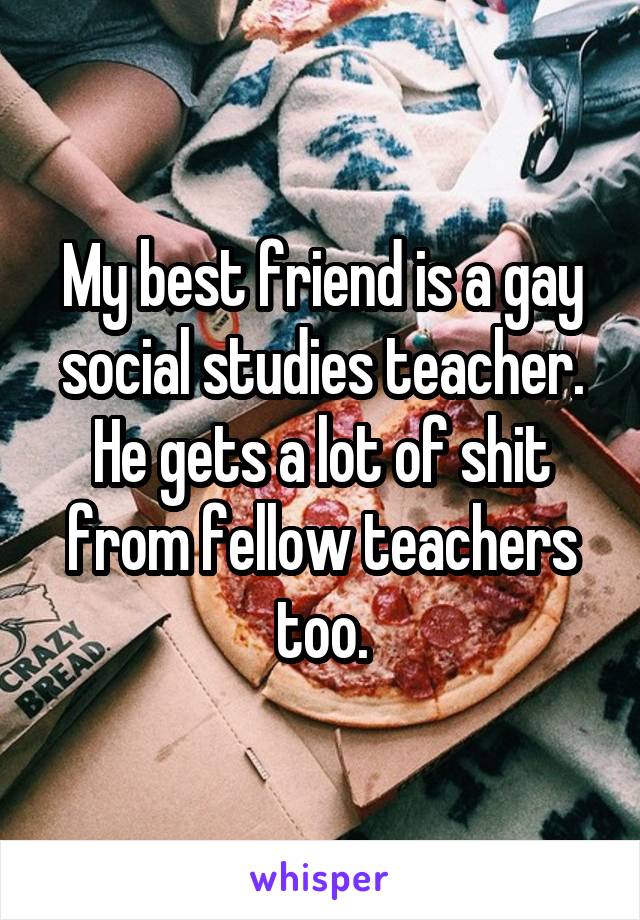 My best friend is a gay social studies teacher. He gets a lot of shit from fellow teachers too.