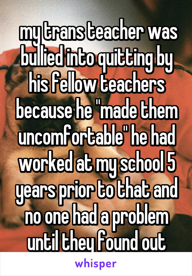  my trans teacher was bullied into quitting by his fellow teachers because he "made them uncomfortable" he had worked at my school 5 years prior to that and no one had a problem until they found out