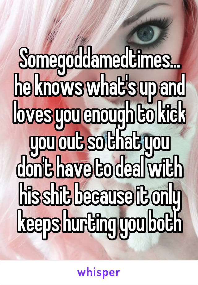 Somegoddamedtimes... he knows what's up and loves you enough to kick you out so that you don't have to deal with his shit because it only keeps hurting you both