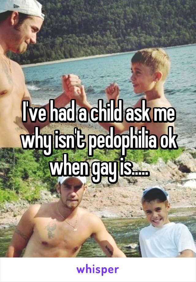 I've had a child ask me why isn't pedophilia ok when gay is.....