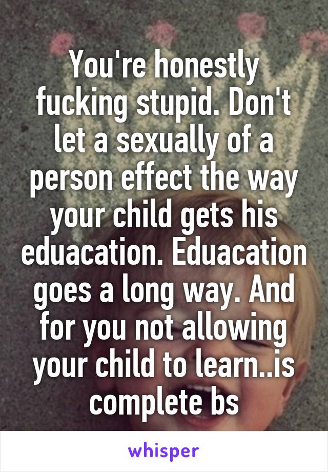 You're honestly fucking stupid. Don't let a sexually of a person effect the way your child gets his eduacation. Eduacation goes a long way. And for you not allowing your child to learn..is complete bs