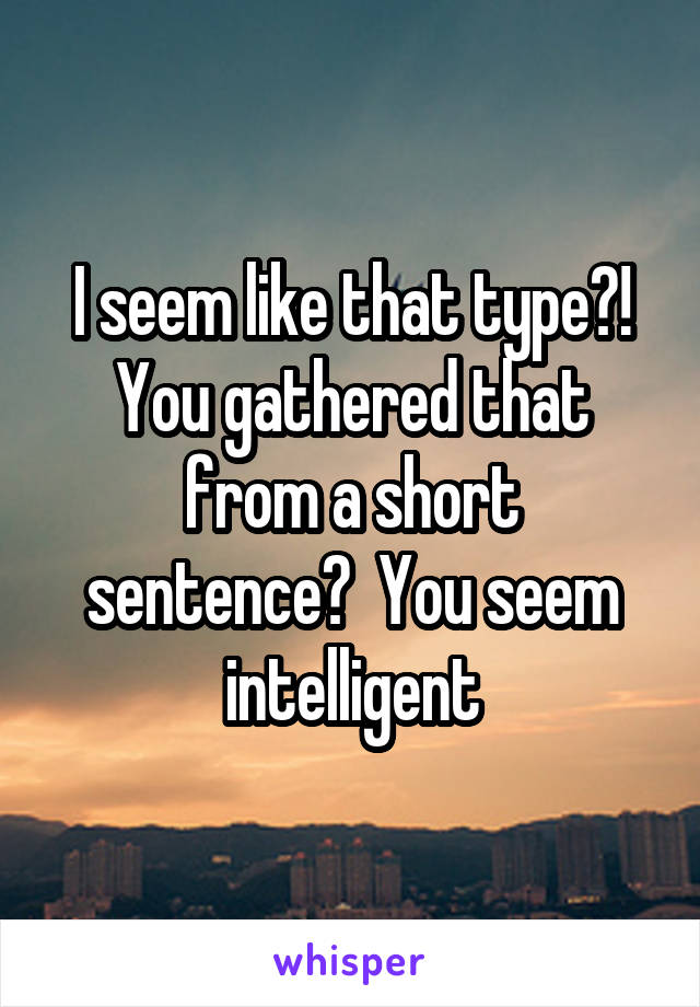 I seem like that type?! You gathered that from a short sentence?  You seem intelligent