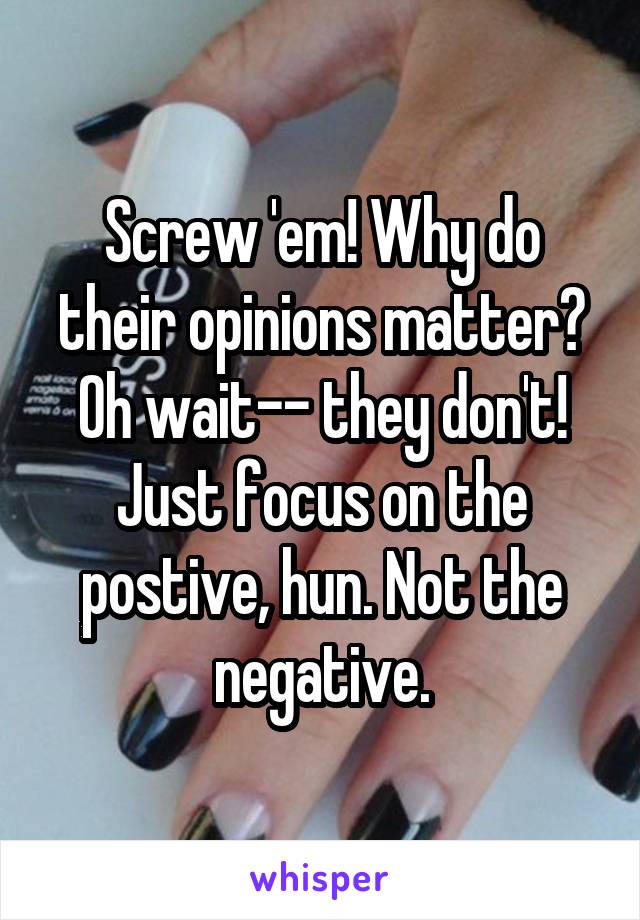 Screw 'em! Why do their opinions matter? Oh wait-- they don't! Just focus on the postive, hun. Not the negative.