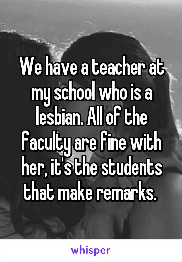 We have a teacher at my school who is a lesbian. All of the faculty are fine with her, it's the students that make remarks. 