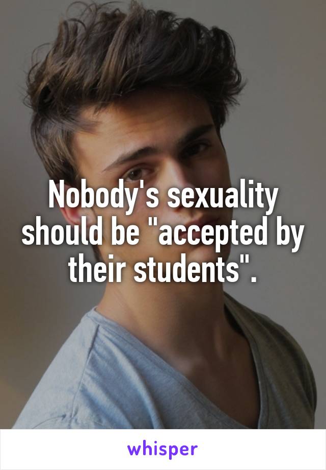 Nobody's sexuality should be "accepted by their students".