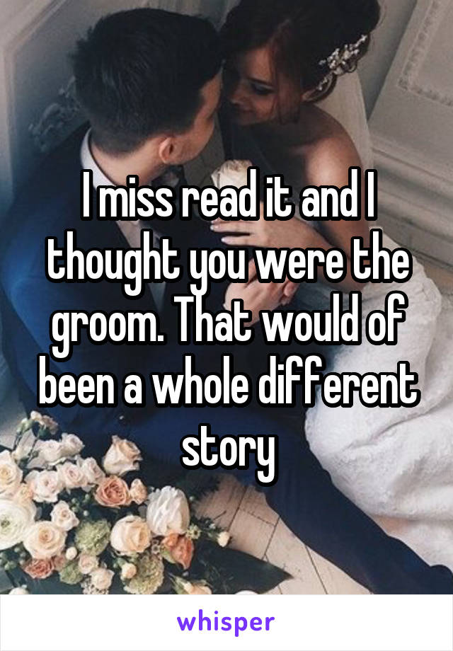 I miss read it and I thought you were the groom. That would of been a whole different story