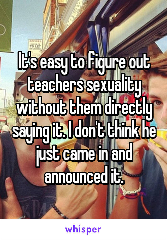 It's easy to figure out teachers sexuality without them directly saying it. I don't think he just came in and announced it.