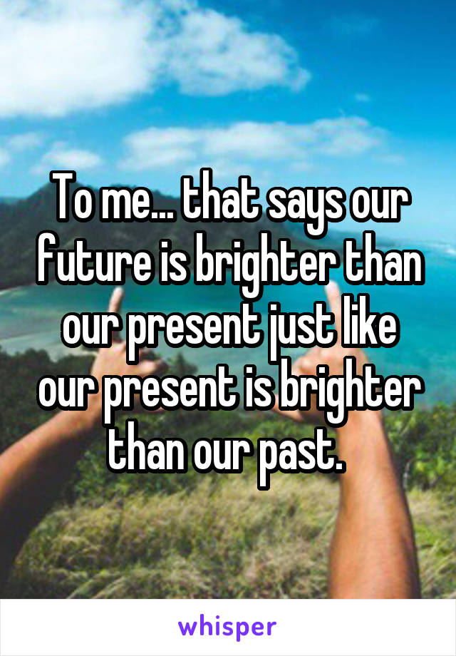 To me... that says our future is brighter than our present just like our present is brighter than our past. 